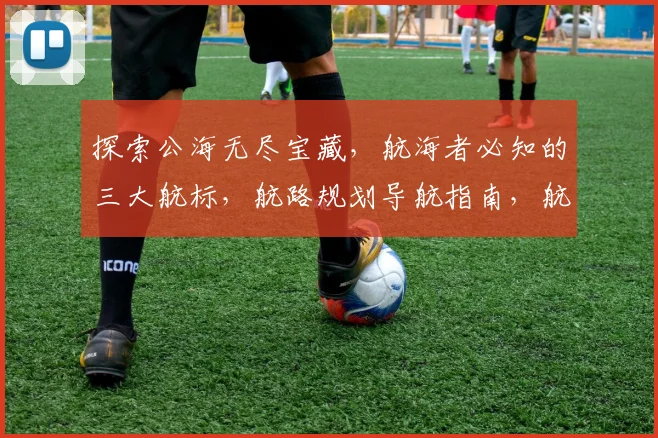 探索公海无尽宝藏，航海者必知的三大航标，航路规划导航指南，航程安全护航记