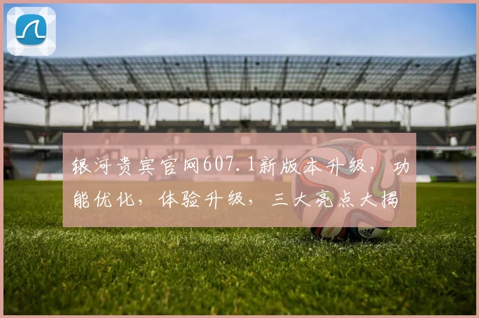 银河贵宾官网607.1新版本升级，功能优化，体验升级，三大亮点大揭秘，不容错过