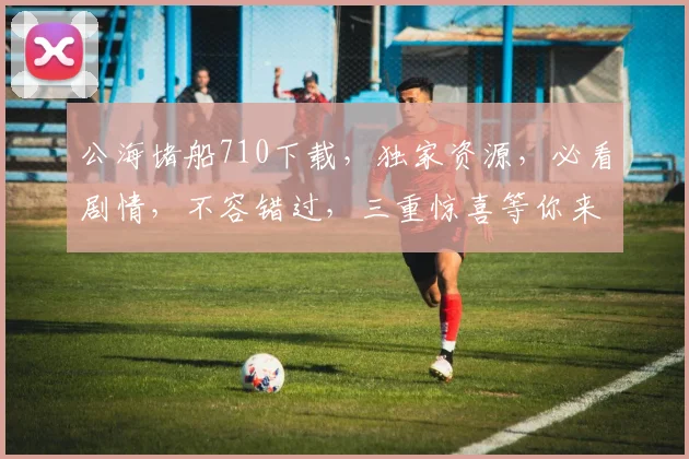 公海堵船710下载，独家资源，必看剧情，不容错过，三重惊喜等你来