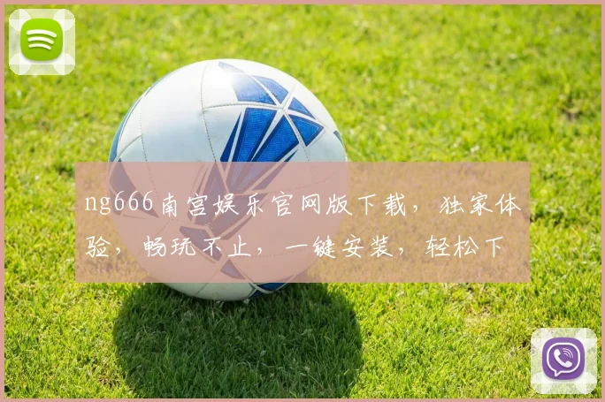ng666南宫娱乐官网版下载，独家体验，畅玩不止，一键安装，轻松下载，三重惊喜，不容错过